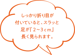 しっかり折り目が付いていると、スラッと足が『2〜3cm』長く見られます。